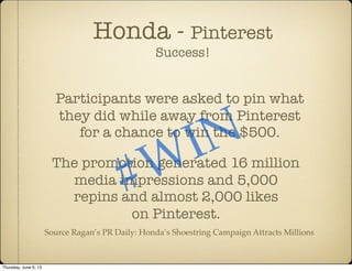 Honda - Pinterest
Success!
Participants were asked to pin what
they did while away from Pinterest
for a chance to win the $500.
The promotion generated 16 million
media impressions and 5,000
repins and almost 2,000 likes
on Pinterest.
#WIN
Source Ragan’s PR Daily: Honda’s Shoestring Campaign Attracts Millions
Thursday, June 6, 13
 