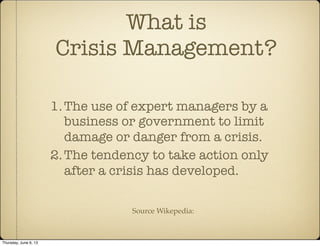 What is
Crisis Management?
1.The use of expert managers by a
business or government to limit
damage or danger from a crisis.
2.The tendency to take action only
after a crisis has developed.
Source Wikepedia:
Thursday, June 6, 13
 