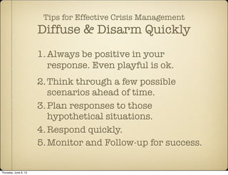 Tips for Effective Crisis Management
Diffuse & Disarm Quickly
1.Always be positive in your
response. Even playful is ok.
2.Think through a few possible
scenarios ahead of time.
3.Plan responses to those
hypothetical situations.
4.Respond quickly.
5.Monitor and Follow-up for success.
Thursday, June 6, 13
 