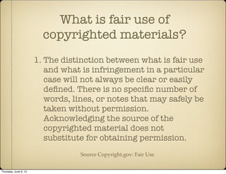 1. The distinction between what is fair use
and what is infringement in a particular
case will not always be clear or easily
deﬁned. There is no speciﬁc number of
words, lines, or notes that may safely be
taken without permission.
Acknowledging the source of the
copyrighted material does not
substitute for obtaining permission.
What is fair use of
copyrighted materials?
Source Copyright.gov: Fair Use
Thursday, June 6, 13
 