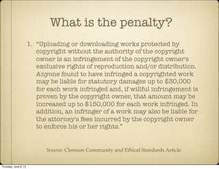 1. “Uploading or downloading works protected by
copyright without the authority of the copyright
owner is an infringement of the copyright owner's
exclusive rights of reproduction and/or distribution.
Anyone found to have infringed a copyrighted work
may be liable for statutory damages up to $30,000
for each work infringed and, if willful infringement is
proven by the copyright owner, that amount may be
increased up to $150,000 for each work infringed. In
addition, an infringer of a work may also be liable for
the attorney's fees incurred by the copyright owner
to enforce his or her rights.”
What is the penalty?
Source: Clemson Community and Ethical Standards Article
Thursday, June 6, 13
 
