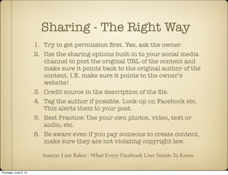 1. Try to get permission ﬁrst. Yes, ask the owner.
2. Use the sharing options built-in to your social media
channel to post the original URL of the content and
make sure it points back to the original author of the
content. I.E. make sure it points to the owner’s
website!
3. Credit source in the description of the ﬁle.
4. Tag the author if possible. Look-up on Facebook etc.
This alerts them to your post.
5. Best Practice: Use your own photos, video, text or
audio, etc.
6. Be aware even if you pay someone to create content,
make sure they are not violating copyright law.
Sharing - The Right Way
Source: I am Baker : What Every Facebook User Needs To Know
Thursday, June 6, 13
 