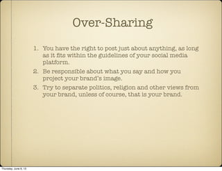 1. You have the right to post just about anything, as long
as it ﬁts within the guidelines of your social media
platform.
2. Be responsible about what you say and how you
project your brand’s image.
3. Try to separate politics, religion and other views from
your brand, unless of course, that is your brand.
Over-Sharing
Thursday, June 6, 13
 