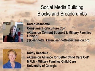 Social Media Building
       Blocks and Breadcrumbs
Karen Jeannette
Consumer Horticulture CoP
eXtension Content Support & Military Families
Liaison
@kjeannette, karen.jeannette@extension.org


Kathy Reschke
eXtension Alliance for Better Child Care CoP
MFLN - Military Families Child Care
University of Georgia
 