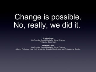 Change is possible.
No, really, we did it.
                                 Gradon Tripp
                    Co-Founder, Social Media for Social Change
                             Firstgiving Sales team

                                  Matthew Knell
                    Co-Founder, Social Media for Social Change
Adjunct Professor, New York University School of Continuing and Professional Studies
 