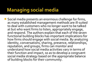 Social media presents an enormous challenge for firms,
as many established management methods are ill-suited
to deal with customers who no longer want to be talked
at but who want firms to listen, appropriately engage,
and respond. The authors explain that each of the seven
functional building blocks has important implications for
how firms should engage with social media. By analyzing
identity, conversations, sharing, presence, relationships,
reputation, and groups, firms can monitor and
understand how social media activities vary in terms of
their function and impact, so as to develop a congruent
social media strategy based on the appropriate balance
of building blocks for their community.
 