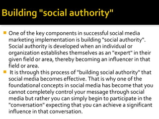  One of the key components in successful social media
marketing implementation is building "social authority".
Social authority is developed when an individual or
organization establishes themselves as an "expert" in their
given field or area, thereby becoming an influencer in that
field or area.
 It is through this process of "building social authority" that
social media becomes effective. That is why one of the
foundational concepts in social media has become that you
cannot completely control your message through social
media but rather you can simply begin to participate in the
"conversation" expecting that you can achieve a significant
influence in that conversation.
 