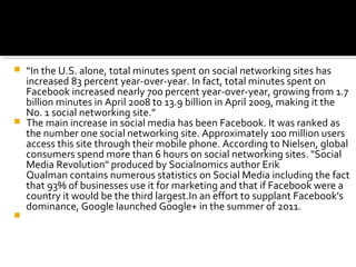  “In the U.S. alone, total minutes spent on social networking sites has
increased 83 percent year-over-year. In fact, total minutes spent on
Facebook increased nearly 700 percent year-over-year, growing from 1.7
billion minutes in April 2008 to 13.9 billion in April 2009, making it the
No. 1 social networking site.”
 The main increase in social media has been Facebook. It was ranked as
the number one social networking site. Approximately 100 million users
access this site through their mobile phone. According to Nielsen, global
consumers spend more than 6 hours on social networking sites. "Social
Media Revolution" produced by Socialnomics author Erik
Qualman contains numerous statistics on Social Media including the fact
that 93% of businesses use it for marketing and that if Facebook were a
country it would be the third largest.In an effort to supplant Facebook's
dominance, Google launched Google+ in the summer of 2011.

 