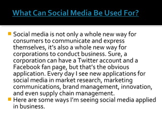  Social media is not only a whole new way for
consumers to communicate and express
themselves, it’s also a whole new way for
corporations to conduct business. Sure, a
corporation can have a Twitter account and a
Facebook fan page, but that’s the obvious
application. Every day I see new applications for
social media in market research, marketing
communications, brand management, innovation,
and even supply chain management.
 Here are some ways I’m seeing social media applied
in business.
 