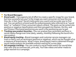  For Brand Managers
 Brand audit—You expend a lot of effort to create a specific image for your brand,
but how successful are you? Is the image you want consumers to have the one
they do, in fact, have? Social media gives you a quick and accurate way to find
out. You can perform a brand audit by analyzing posts (also referred to as “sound
bites” or “verbatim”) from consumers about a brand. The posts can be sorted into
positive or negative classifications and then grouped into themes. Do this, and
you’ll know if the brand positioning you want is the positioning you’ve got.
 Tracking new product launches—You can analyze how sentiment and buzz in
social media change over time (daily, weekly, monthly) following the launch of a
new product.
 Brand equity tracking—Brand managers and customer service managers can
track a metric such as sentiment (positive or negative), which can be thought of as
a measure of brand equity. What’s more, brand equity metrics obtained through
social media analysis are available without waiting for survey data.
 Ad campaign tracking—You can conduct a social media search for sound bites
that refer only to commercials, print ads, YouTube videos and other media to
judge reaction to a campaign.
 