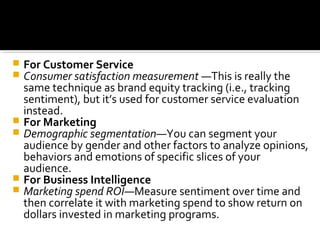  For Customer Service
 Consumer satisfaction measurement —This is really the
same technique as brand equity tracking (i.e., tracking
sentiment), but it’s used for customer service evaluation
instead.
 For Marketing
 Demographic segmentation—You can segment your
audience by gender and other factors to analyze opinions,
behaviors and emotions of specific slices of your
audience.
 For Business Intelligence
 Marketing spend ROI—Measure sentiment over time and
then correlate it with marketing spend to show return on
dollars invested in marketing programs.
 