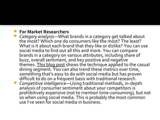  For Market Researchers
 Category analysis—What brands in a category get talked about
the most? Which one do consumers like the most? The least?
What is it about each brand that they like or dislike? You can use
social media to find out all this and more. You can compare
brands in a category on various attributes, including share of
buzz, overall sentiment, and key positive and negative
themes. This blog post shows the technique applied to the casual
dining segment. You can also trend these metrics over time,
something that’s easy to do with social media but has proven
difficult to do on a frequent basis with traditional research.
 Competitive intelligence—Using traditional methods, in-depth
analysis of consumer sentiment about your competitors is
prohibitively expensive (not to mention time-consuming), but not
so when using social media. This is probably the most common
use I’ve seen for social media in business.
 