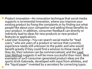 Product innovation—An innovation technique that social media
supports is incremental innovation, where you improve your
existing product by fixing the complaints or by finding out what
people like about your competitor and adding those benefits to
your product. In addition, consumer feedback can directly or
indirectly lead to ideas for new products or new product
features or applications.
 Lead User Scouting—You can search social media for “lead
users,” who are users of a product or service that currently
experience needs still unknown to the public and who would
benefit greatly if they could find a solution to these needs. If
they do, their solution can be commercialized, and the Lead
User Method suggests it will be more successful than most. Best
examples of such consumer-generated product ideas are the
sports drink Gatorade, developed with input from athletes, and
the “liquid paper” invented by a secretary for correcting typos.

 