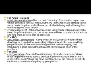  For Public Relations
 Hot-issue identification—This is a basic “listening” function that reports on
what’s being said in social media, but many PR managers are starting to use
social media to get an in-depth analysis of what is being said, allowing them
to move beyond what to why.
 Crisis management—PR managers can use social media listening to detect a
steep drop in sentiment, and can analyze sound bites to understand the issue
and help them devise a plan to address it.
 For R&D
 New product development—Companies can analyze social media to help
develop a new product for an existing category by identifying everything
people like and dislike about existing products in the category, then
introducing a great product that has all the benefits and none of the
problems.
 For Sales
 Lead generation—Sales staff can find sound bites where consumers have
made negative remarks about a product. If your company makes a similar
product that doesn’t have the flaws mentioned, you can respond directly to
consumers, recommending they try your product.
 