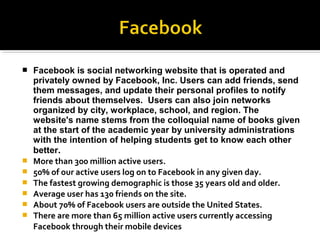  Facebook is social networking website that is operated and
privately owned by Facebook, Inc. Users can add friends, send
them messages, and update their personal profiles to notify
friends about themselves. Users can also join networks
organized by city, workplace, school, and region. The
website's name stems from the colloquial name of books given
at the start of the academic year by university administrations
with the intention of helping students get to know each other
better..
 More than 300 million active users.
 50% of our active users log on to Facebook in any given day.
 The fastest growing demographic is those 35 years old and older.
 Average user has 130 friends on the site.
 About 70% of Facebook users are outside the United States.
 There are more than 65 million active users currently accessing
Facebook through their mobile devices
 