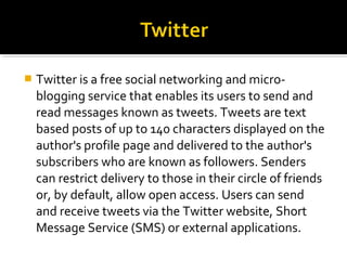  Twitter is a free social networking and micro-
blogging service that enables its users to send and
read messages known as tweets. Tweets are text
based posts of up to 140 characters displayed on the
author's profile page and delivered to the author's
subscribers who are known as followers. Senders
can restrict delivery to those in their circle of friends
or, by default, allow open access. Users can send
and receive tweets via the Twitter website, Short
Message Service (SMS) or external applications.
 