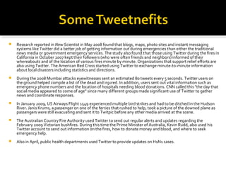  Research reported in New Scientist in May 2008 found that blogs, maps, photo sites and instant messaging
systems like Twitter did a better job of getting information out during emergencies than either the traditional
news media or government emergency services. The study also found that those using Twitter during the fires in
California in October 2007 kept their followers (who were often friends and neighbors) informed of their
whereabouts and of the location of various fires minute by minute. Organizations that support relief efforts are
also using Twitter. The American Red Cross started using Twitter to exchange minute-to-minute information
about local disasters including statistics and directions.
 During the 2008 Mumbai attacks eyewitnesses sent an estimated 80 tweets every 5 seconds. Twitter users on
the ground helped compile a list of the dead and injured. In addition, users sent out vital information such as
emergency phone numbers and the location of hospitals needing blood donations. CNN called this "the day that
social media appeared to come of age" since many different groups made significant use of Twitter to gather
news and coordinate responses.
 In January 2009, US Airways Flight 1549 experienced multiple bird strikes and had to be ditched in the Hudson
River. Janis Krums, a passenger on one of the ferries that rushed to help, took a picture of the downed plane as
passengers were still evacuating and sent it to Twitpic before any other media arrived at the scene.
 The Australian Country Fire Authority used Twitter to send out regular alerts and updates regarding the
February 2009 Victorian bushfires. During this time the Prime Minister of Australia, Kevin Rudd, also used his
Twitter account to send out information on the fires, how to donate money and blood, and where to seek
emergency help.
 Also in April, public health departments used Twitter to provide updates on H1N1 cases.
 