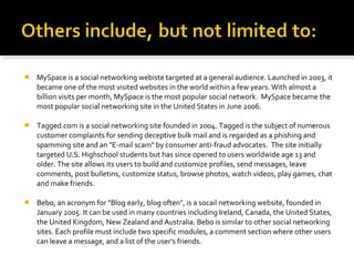  MySpace is a social networking webiste targeted at a general audience. Launched in 2003, it
became one of the most visited websites in the world within a few years. With almost a
billion visits per month, MySpace is the most popular social network. MySpace became the
most popular social networking site in the United States in June 2006.
 Tagged.com is a social networking site founded in 2004. Tagged is the subject of numerous
customer complaints for sending deceptive bulk mail and is regarded as a phishing and
spamming site and an "E-mail scam" by consumer anti-fraud advocates. The site initially
targeted U.S. Highschool students but has since opened to users worldwide age 13 and
older. The site allows its users to build and customize profiles, send messages, leave
comments, post bulletins, customize status, browse photos, watch videos, play games, chat
and make friends.
 Bebo, an acronym for "Blog early, blog often", is a socail networking website, founded in
January 2005. It can be used in many countries including Ireland, Canada, the United States,
the United Kingdom, New Zealand and Australia. Bebo is similar to other social networking
sites. Each profile must include two specific modules, a comment section where other users
can leave a message, and a list of the user's friends.
 