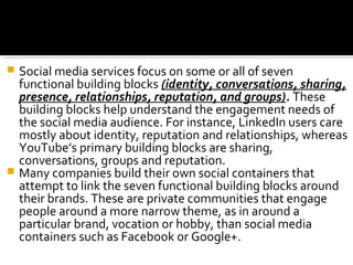  Social media services focus on some or all of seven
functional building blocks (identity, conversations, sharing,
presence, relationships, reputation, and groups). These
building blocks help understand the engagement needs of
the social media audience. For instance, LinkedIn users care
mostly about identity, reputation and relationships, whereas
YouTube’s primary building blocks are sharing,
conversations, groups and reputation.
 Many companies build their own social containers that
attempt to link the seven functional building blocks around
their brands. These are private communities that engage
people around a more narrow theme, as in around a
particular brand, vocation or hobby, than social media
containers such as Facebook or Google+.
 