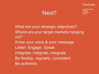 Next?

 What are your strategic objectives?
 Where are your target markets hanging
  out?
 Know your voice & your message
 Listen. Engage. Speak
 Integrate, integrate, integrate
 Be flexibly, regularly, consistent
 Be authentic
 