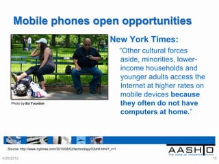 Mobile phones open opportunities
                                                                     New York Times:
                                                                            “Other cultural forces
                                                                            aside, minorities, lower-
                                                                            income households and
                                                                            younger adults access the
                                                                            Internet at higher rates on
                                                                            mobile devices because
     Photo by Ed Yourdon                                                    they often do not have
                                                                            computers at home.”



   Source: http://www.nytimes.com/2010/08/02/technology/02drill.html?_r=1

4/26/2012                                                                                                 16
 