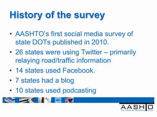 History of the survey
• AASHTO‟s first social media survey of
  state DOTs published in 2010.
• 26 states were using Twitter – primarily
  relaying road/traffic information
• 14 states used Facebook.
• 7 states had a blog
• 10 states used podcasting
 