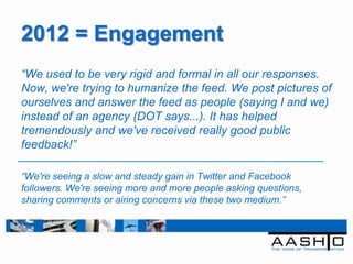 2012 = Engagement
“We used to be very rigid and formal in all our responses.
Now, we're trying to humanize the feed. We post pictures of
ourselves and answer the feed as people (saying I and we)
instead of an agency (DOT says...). It has helped
tremendously and we've received really good public
feedback!”

“We're seeing a slow and steady gain in Twitter and Facebook
followers. We're seeing more and more people asking questions,
sharing comments or airing concerns via these two medium.”
 