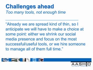 Challenges ahead
Too many tools, not enough time

“Already we are spread kind of thin, so I
anticipate we will have to make a choice at
some point: either we shrink our social
media presence and focus on the most
successful/useful tools, or we hire someone
to manage all of them full time.”
 