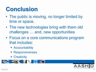 Conclusion
      • The public is moving, no longer limited by
        time or space.
      • The new technologies bring with them old
        challenges … and, new opportunities
      • Focus on a core communications program
        that includes:
             Accountability
             Responsiveness
             Creativity


4/26/2012                                            37
 