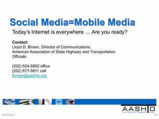 Social Media=Mobile Media
       Today‟s Internet is everywhere … Are you ready?
       Contact:
       Lloyd D. Brown, Director of Communications
       American Association of State Highway and Transportation
       Officials

       (202) 624-5802 office
       (202) 677-5811 cell
       lbrown@aashto.org




10/30/2012                                                        38
 