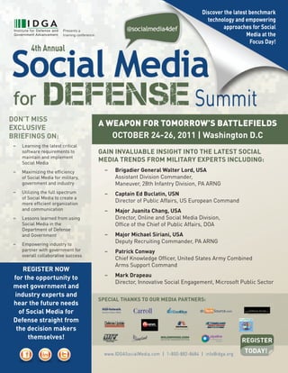 discover the latest benchmark
                                                                                                technology and empowering
                           Presents	a		
                                                                                                       approaches for social
                           training	conference:                                                                  Media at the
                                                                                                                  focus day!




don’t Miss
exclusive
                                                  A	WeApon	for	TomorroW’s	BATTlefields
briefinGs on:                                        october 24-26, 2011 | Washington d.c
 –	   Learning	the	latest	critical	
 	    software	requirements	to		                  Gain invaluable insiGht into the latest social
 	    maintain	and	implement		
 	    Social	Media
                                                  Media trends froM Military experts includinG:
 –	   Maximizing	the	efficiency	                    –	 	 brigadier General Walter lord, usa	
 	    of	Social	Media	for	military,		               	 	 Assistant	Division	Commander,		
 	    government	and	industry                       	 	 Maneuver,	28th	Infantry	Division,	PA	ARNG
 –	   Utilizing	the	full	spectrum	                  –	 	 captain ed buclatin, usn
 	    of	Social	Media	to	create	a		
 	    more	efficient	organization		
                                                    	 	 Director	of	Public	Affairs,	US	European	Command
 	    and	communication                             –	 	 Major Juanita chang, usa
 –	   Lessons	learned	from	using	                        Director,	Online	and	Social	Media	Division,	
 	    Social	Media	in	the		                         	 	 Office	of	the	Chief	of	Public	Affairs,	DOA
 	    Department	of	Defense		
 	    and	Government                                –	 	 Major Michael siriani,	usa
 –	   Empowering	industry	to	
                                                    	 	 Deputy	Recruiting	Commander,	PA	ARNG
 	    partner	with	government	for		                 –	 	 patrick conway
 	    overall	collaborative	success
                                                         Chief	Knowledge	Officer,	United	States	Army	Combined	
                                                    	 	 Arms	Support	Command
    reGister noW
 for the opportunity to                             –	 	 Mark drapeau
                                                         Director,	Innovative	Social	Engagement,	Microsoft	Public	Sector
 meet government and
 industry experts and
                                                  special thanks to our Media partners:
 hear the future needs
   of social Media for
 defense straight from
  the decision makers
      themselves!

                                                    www.IDGASocialMedia.com | 1-800-882-8684 | info@idga.org
 