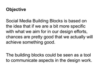 Objective

Social Media Building Blocks is based on
the idea that if we are a bit more specific
with what we aim for in our design efforts,
chances are pretty good that we actually will
achieve something good.

The building blocks could be seen as a tool
to communicate aspects in the design work.
 