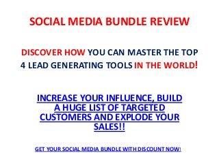 DISCOVER HOW YOU CAN MASTER THE TOP
4 LEAD GENERATING TOOLS IN THE WORLD!
INCREASE YOUR INFLUENCE, BUILD
A HUGE LIST OF TARGETED
CUSTOMERS AND EXPLODE YOUR
SALES!!
SOCIAL MEDIA BUNDLE REVIEW
GET YOUR SOCIAL MEDIA BUNDLE WITH DISCOUNT NOW!
 