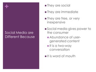 Social Media are Different BecauseThey are socialThey are immediateThey are free, or very inexpensiveSocial media gives power to the consumerAbundance of user-generated contentIt is a two-way conversationIt is word of mouth