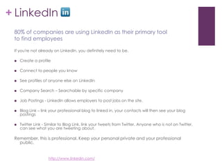 LinkedInIf you're not already on LinkedIn, you definitely need to be.Create a profileConnect to people you know See profiles of anyone else on LinkedInCompany Search – Searchable by specific companyJob Postings - LinkedIn allows employers to post jobs on the site. Blog Link – link your professional blog to linked in, your contacts will then see your blog postingsTwitter Link - Similar to Blog Link, link your tweets from Twitter. Anyone who is not on Twitter, can see what you are tweeting about.Remember, this is professional. Keep your personal private and your professional public.80% of companies are using LinkedIn as their primary tool to find employeeshttp://www.linkedin.com/