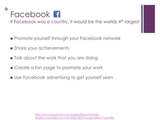FacebookIf Facebook was a country, it would be the worlds 4th largestPromote yourself through your Facebook networkShare your achievementsTalk about the work that you are doingCreate a fan page to promote your workUse Facebook advertising to get yourself seenhttp://www.facebook.com/pages/Blanchardville-WI/Blanchardvillecom/147129601305#!/pages/Blanchardville-WI/Blanchardvillecom/147129601305?v=wall