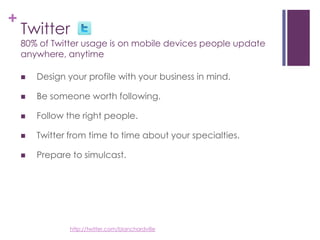 Twitter80% of Twitter usage is on mobile devices people update anywhere, anytimeDesign your profile with your business in mind. Be someone worth following.Follow the right people.Twitter from time to time about your specialties.Prepare to simulcast.http://twitter.com/blanchardville