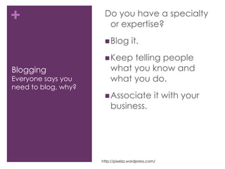 BloggingEveryone says you need to blog, why?Do you have a specialty or expertise?Blog it.Keep telling people what you know and what you do. Associate it with your business.http://pixelzz.wordpress.com/