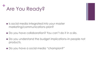 Are You Ready?Is social media integrated into your master marketing/communications plan? Do you have collaboration? You can’t do it in a silo.Do you understand the budget implications–in people not products.Do you have a social media “champion?”
