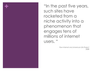 “In the past five years, such sites have rocketed from a niche activity into a phenomenon that engages tens of millions of internet users. “Pew Internet and American Life Project2008