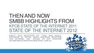 THEN AND NOW
SMBB HIGHLIGHTS FROM
KPCB STATE OF THE INTERNET 2011
STATE OF THE INTERNET 2012
ENJOY OUR SELECTION OF ‘THEN AND NOW’S’
PACKAGED BY SOCIAL MEDIA BUSINESS BOOSTERS
FOR INTERNAL USE. PLEASE DO NOT RESHARE
INFO@FRANCHISINGINTERNATIONAL .COM.AU
 