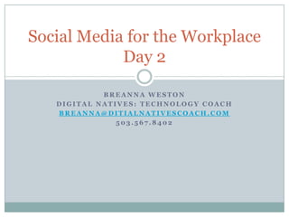 Social Media for the Workplace
            Day 2

            BREANNA WESTON
   DIGITAL NATIVES: TECHNOLOGY COACH
   BREANNA@DITIALNATIVESCOACH.COM
               503.567.8402
 