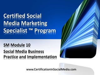 Certified Social
Media Marketing
Specialist ™ Program
SM Module 10
Social Media Business
Practice and Implementation
www.CertificationInSocialMedia.com

 