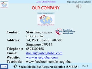 © Social Media Biz Resource Solution (SMBRS)
Astee Global Advisors http://tinyurl.com/asteehome
Page 1
Contact: Stan Tan, MBA, PMC
CEO/Director
Address: 24, Peck Seah St, #02-03
Singapore 079314
Telephone: 6594309168
Email: stantan@asteeglobal.com
Website: www.asteeglobal.com
Facebook: www.facebook.com/asteeglobal
OUR COMPANY
 