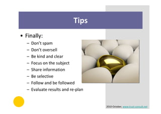 Tips
• Finally:
   –   Don’t spam
   –   Don’t oversell
   –   Be kind and clear
   –   Focus on the subject
   –   Share information
   –   Be selective
   –   Follow and be followed
   –   Evaluate results and re-plan


                                      2010-October, www.trust-consult.net
 