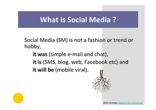 What is Social Media ?

Social Media (SM) is not a fashion or trend or
hobby,
   it was (simple e-mail and chat),
   it is (SMS, blog, web, Facebook etc) and
   it will be (mobile viral).




                                 2010-October, www.trust-consult.net
 