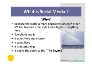 What is Social Media ?
                       Why?
• Because the world is more dependent on each other,
  SM has become a life style and will gain strength by
  time
• Everybody use it
• It saves time and money
• It saves lives
• It is entertaining
• It opens the doors to the “The Beyond”


                                      2010-October, www.trust-consult.net
 