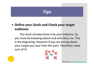 Tips

• Define your Goals and Check your target
  audience:
      You must already know it by your industry. So
 you must be knowing where and who they are. This
 is the beginning. However if you are wrong about
 your target you lose from the start. Therefore make
 sure of it!


                                     2010-October, www.trust-consult.net
 