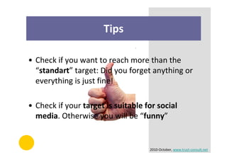 Tips

• Check if you want to reach more than the
  “standart” target: Did you forget anything or
  everything is just fine!

• Check if your target is suitable for social
  media. Otherwise you will be “funny”


                                    2010-October, www.trust-consult.net
 