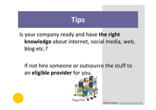 Tips
Is your company ready and have the right
   knowledge about internet, social media, web,
   blog etc.?

  If not hire someone or outsource the stuff to
  an eligible provider for you.



                                  2010-October, www.trust-consult.net
 